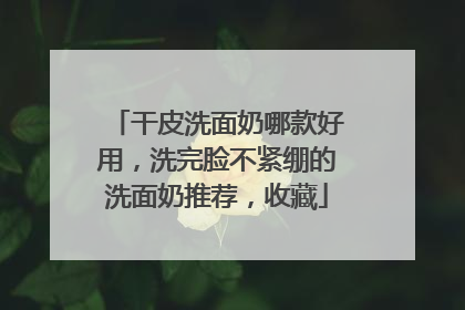 干皮洗面奶哪款好用，洗完脸不紧绷的洗面奶推荐，收藏