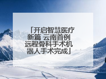 开启智慧医疗新篇 云南首例远程骨科手术机器人手术完成