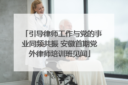 引导律师工作与党的事业同频共振 安徽首期党外律师培训班见闻