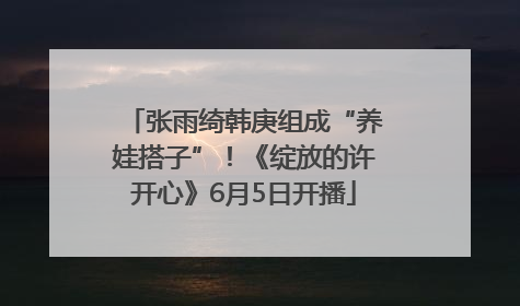张雨绮韩庚组成“养娃搭子”！《绽放的许开心》6月5日开播