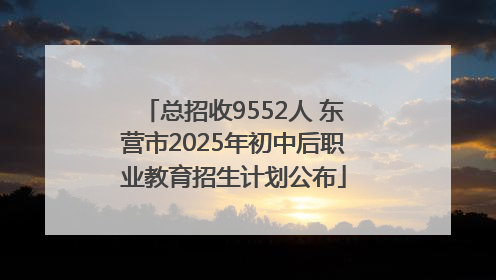 总招收9552人 东营市2025年初中后职业教育招生计划公布