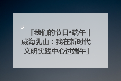 我们的节日•端午｜威海乳山：我在新时代文明实践中心过端午