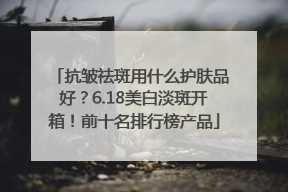 抗皱祛斑用什么护肤品好？6.18美白淡斑开箱！前十名排行榜产品