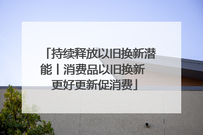持续释放以旧换新潜能丨消费品以旧换新 更好更新促消费