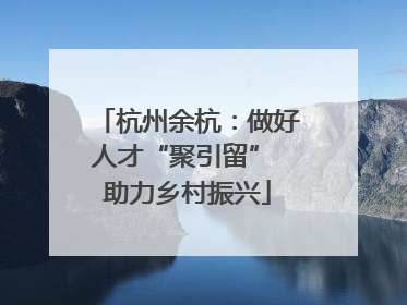 杭州余杭：做好人才“聚引留” 助力乡村振兴