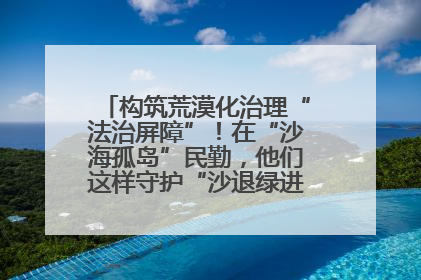 构筑荒漠化治理“法治屏障”！在“沙海孤岛”民勤，他们这样守护“沙退绿进”的生态奇迹