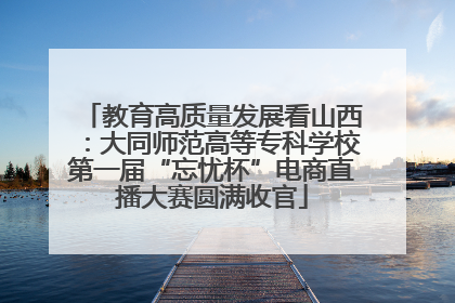 教育高质量发展看山西：大同师范高等专科学校第一届“忘忧杯”电商直播大赛圆满收官