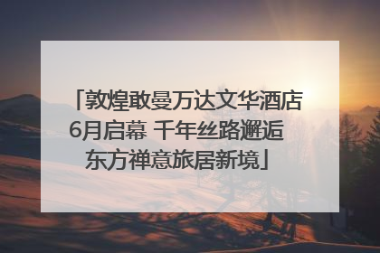 敦煌敢曼万达文华酒店6月启幕 千年丝路邂逅东方禅意旅居新境
