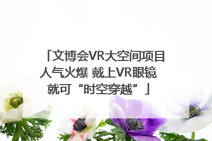 文博会VR大空间项目人气火爆 戴上VR眼镜就可“时空穿越”