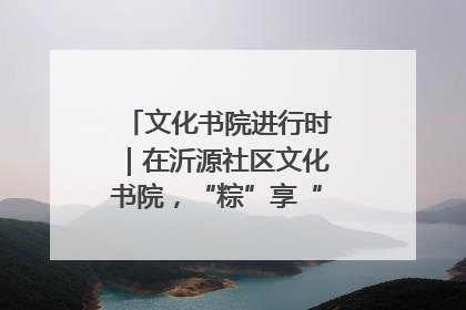 文化书院进行时｜在沂源社区文化书院，“粽”享“端午”美好时光