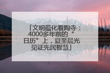 文明蕴化看陶寺：4000多年前的“日历”上，夏至晨光见证先民智慧