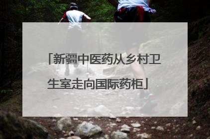 新疆中医药从乡村卫生室走向国际药柜