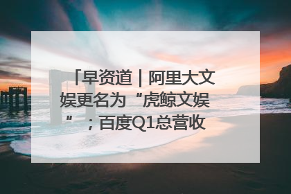 早资道｜阿里大文娱更名为“虎鲸文娱”；百度Q1总营收325亿元超预期
