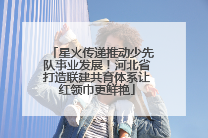 星火传递推动少先队事业发展！河北省打造联建共育体系让红领巾更鲜艳