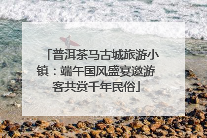 普洱茶马古城旅游小镇：端午国风盛宴邀游客共赏千年民俗