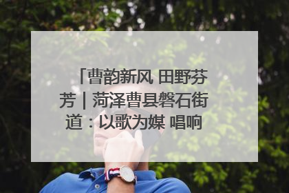 曹韵新风 田野芬芳｜菏泽曹县磐石街道：以歌为媒 唱响乡土“新歌声”