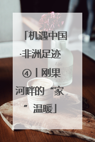 机遇中国·非洲足迹 ④丨刚果河畔的“家”温暖