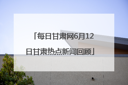 每日甘肃网6月12日甘肃热点新闻回顾