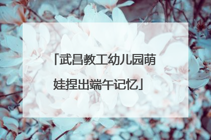 武昌教工幼儿园萌娃捏出端午记忆