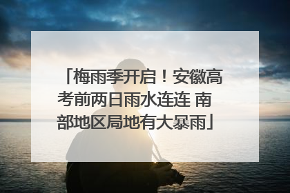梅雨季开启！安徽高考前两日雨水连连 南部地区局地有大暴雨