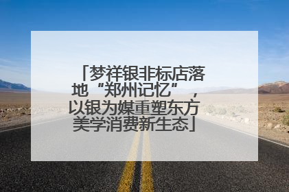 梦祥银非标店落地“郑州记忆”，以银为媒重塑东方美学消费新生态