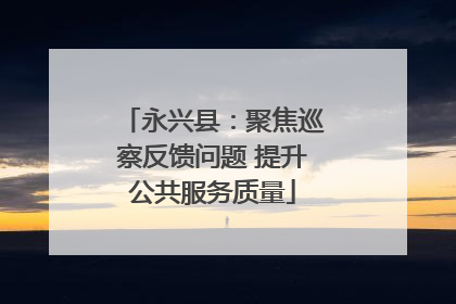 永兴县：聚焦巡察反馈问题 提升公共服务质量