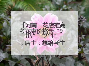 河南一花店推高考花束价格含“985”“211”，店主：想给考生带来好运