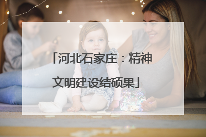 河北石家庄：精神文明建设结硕果