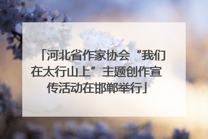 河北省作家协会“我们在太行山上”主题创作宣传活动在邯郸举行
