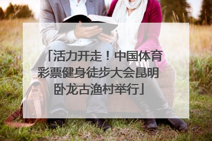 活力开走！中国体育彩票健身徒步大会昆明卧龙古渔村举行