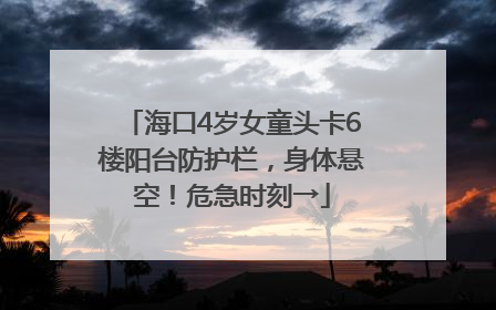 海口4岁女童头卡6楼阳台防护栏，身体悬空！危急时刻→