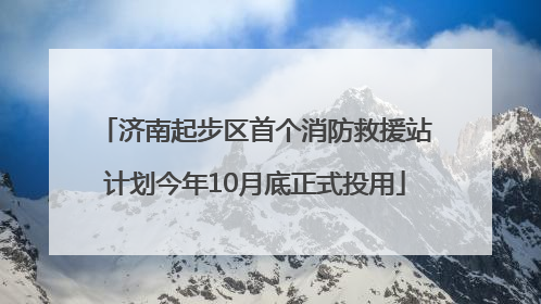 济南起步区首个消防救援站计划今年10月底正式投用