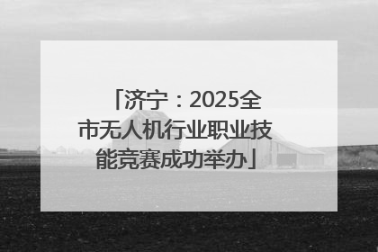 济宁：2025全市无人机行业职业技能竞赛成功举办