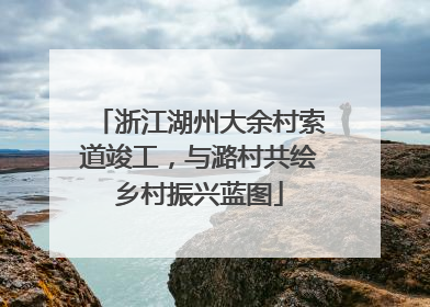 浙江湖州大余村索道竣工，与潞村共绘乡村振兴蓝图