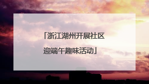 浙江湖州开展社区迎端午趣味活动
