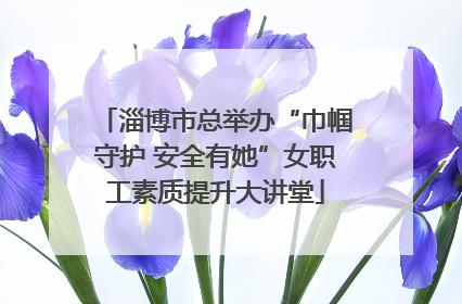 淄博市总举办“巾帼守护 安全有她”女职工素质提升大讲堂