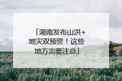 湖南发布山洪+地灾双预警！这些地方需要注意