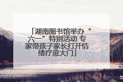 湖南图书馆举办“六一”特别活动 专家带孩子家长打开情绪疗愈大门