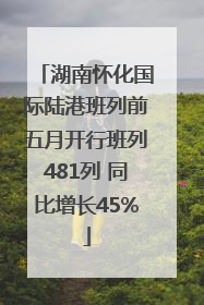 湖南怀化国际陆港班列前五月开行班列481列 同比增长45%
