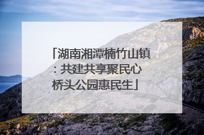 湖南湘潭楠竹山镇：共建共享聚民心 桥头公园惠民生
