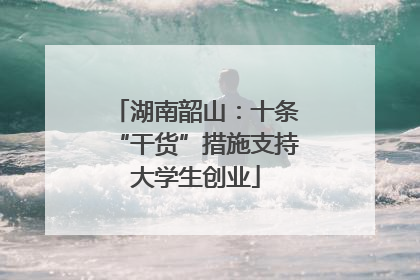 湖南韶山：十条“干货”措施支持大学生创业