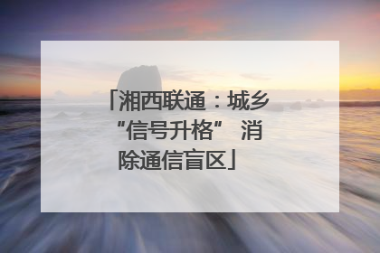 湘西联通：城乡“信号升格” 消除通信盲区