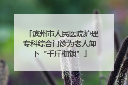 滨州市人民医院护理专科综合门诊为老人卸下“千斤枷锁”