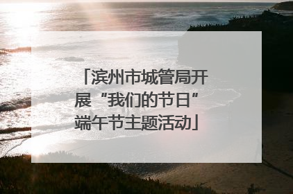 滨州市城管局开展“我们的节日”端午节主题活动