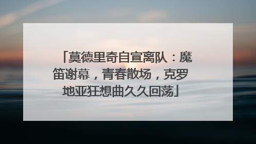 莫德里奇自宣离队：魔笛谢幕，青春散场，克罗地亚狂想曲久久回荡