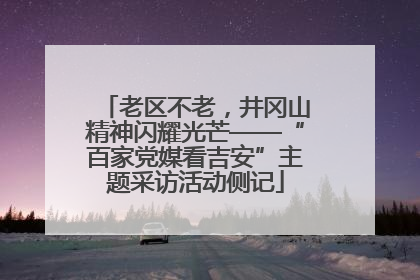老区不老，井冈山精神闪耀光芒——“百家党媒看吉安”主题采访活动侧记