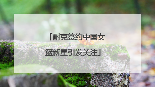 耐克签约中国女篮新星引发关注