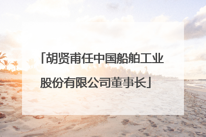 胡贤甫任中国船舶工业股份有限公司董事长