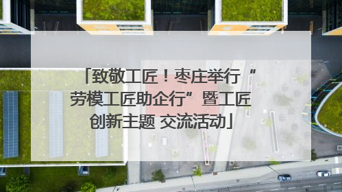 致敬工匠！枣庄举行“劳模工匠助企行”暨工匠创新主题 交流活动