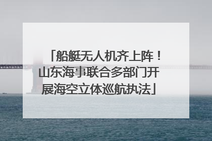 船艇无人机齐上阵！山东海事联合多部门开展海空立体巡航执法